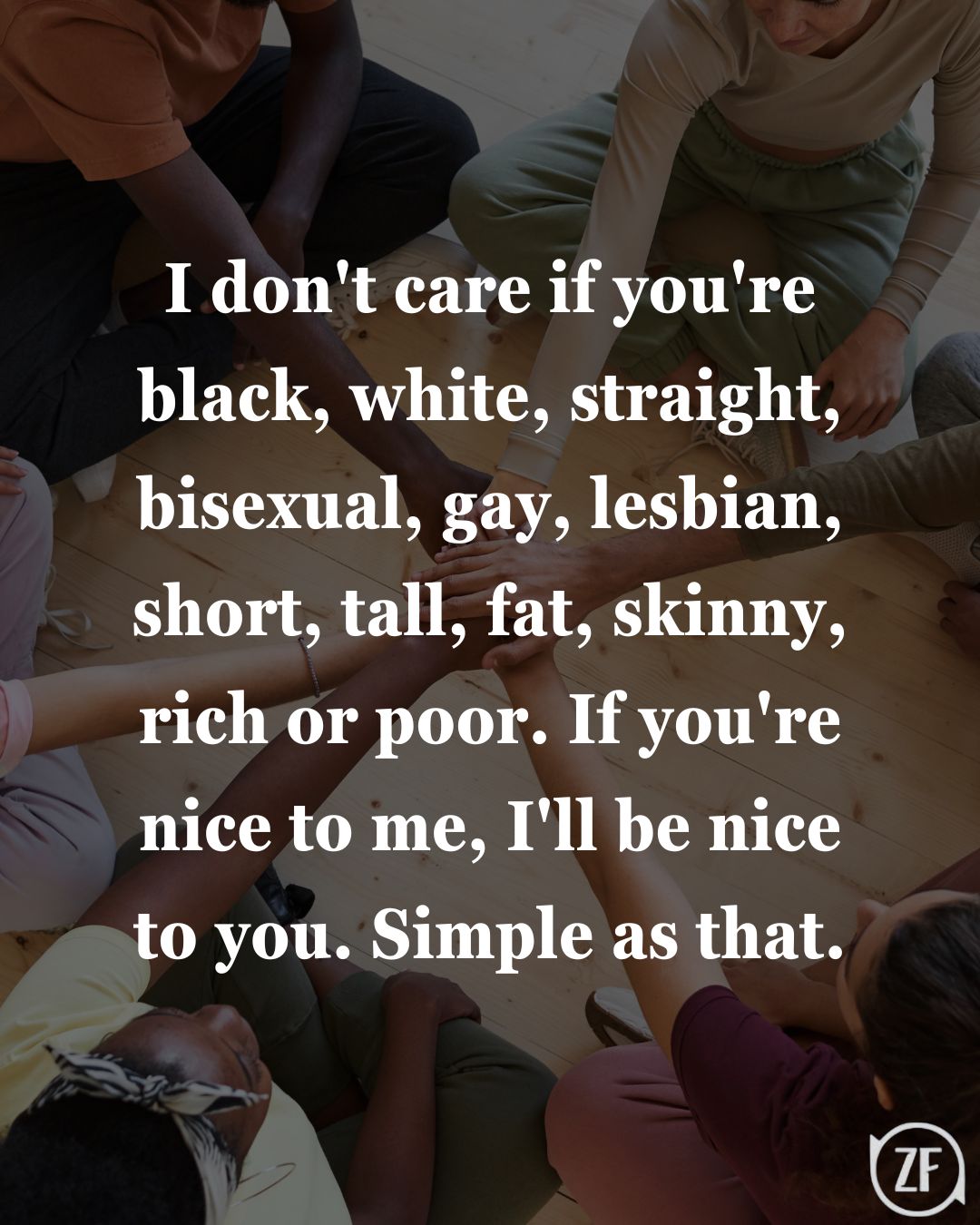 I don't care if you're black, white, straight, bisexual, gay, lesbian, short, tall, fat, skinny, rich or poor. If you're nice to me, I'll be nice to you. Simple as that.