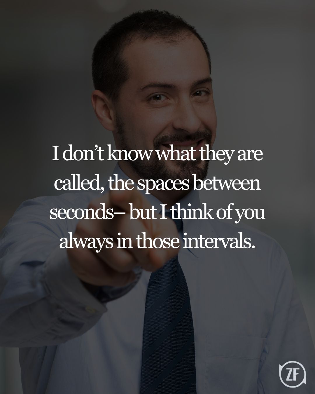 I don’t know what they are called, the spaces between seconds– but I think of you always in those intervals.