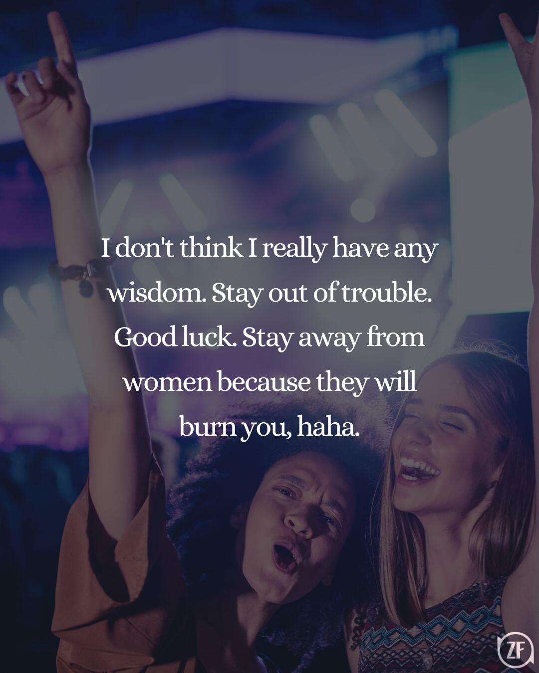 I don't think I really have any wisdom. Stay out of trouble. Good luck. Stay away from women because they will burn you, haha.