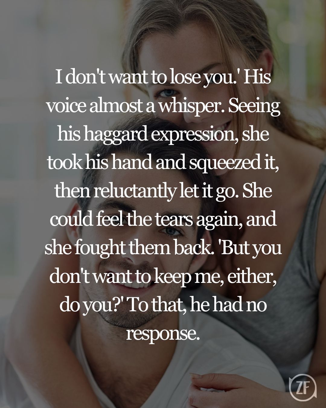 I don't want to lose you.' His voice almost a whisper. Seeing his haggard expression, she took his hand and squeezed it, then reluctantly let it go. She could feel the tears again, and she fought them back. 'But you don't want to keep me, either, do you?' To that, he had no response.