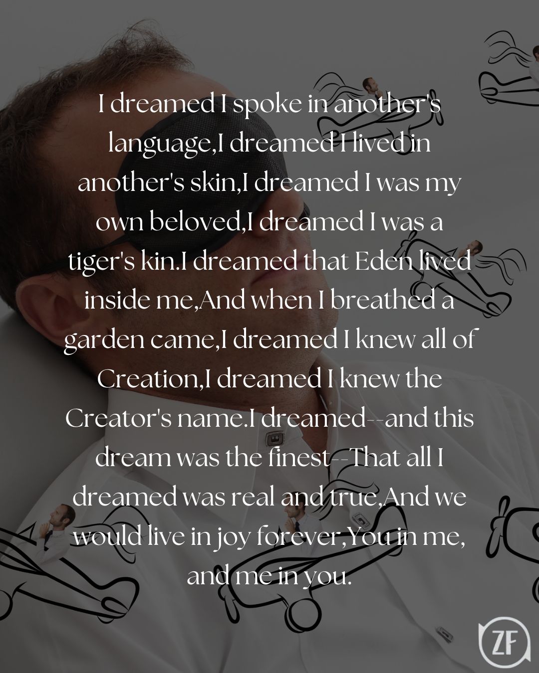 I dreamed I spoke in another's language,I dreamed I lived in another's skin,I dreamed I was my own beloved,I dreamed I was a tiger's kin.I dreamed that Eden lived inside me,And when I breathed a garden came,I dreamed I knew all of Creation,I dreamed I knew the Creator's name.I dreamed--and this dream was the finest--That all I dreamed was real and true,And we would live in joy forever,You in me, and me in you.