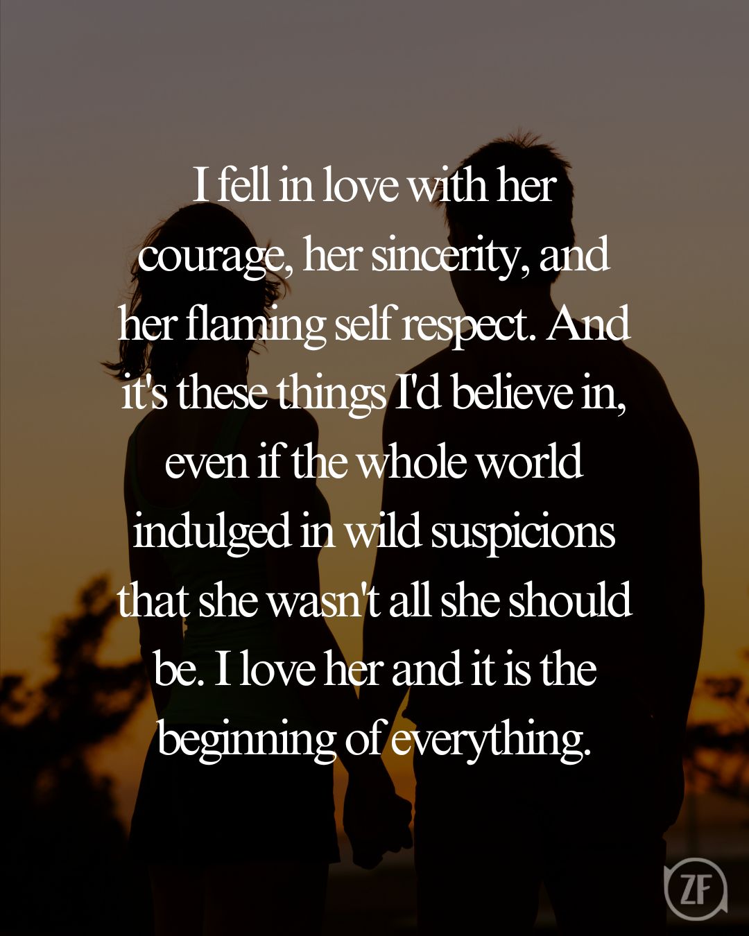 I fell in love with her courage, her sincerity, and her flaming self respect. And it's these things I'd believe in, even if the whole world indulged in wild suspicions that she wasn't all she should be. I love her and it is the beginning of everything.