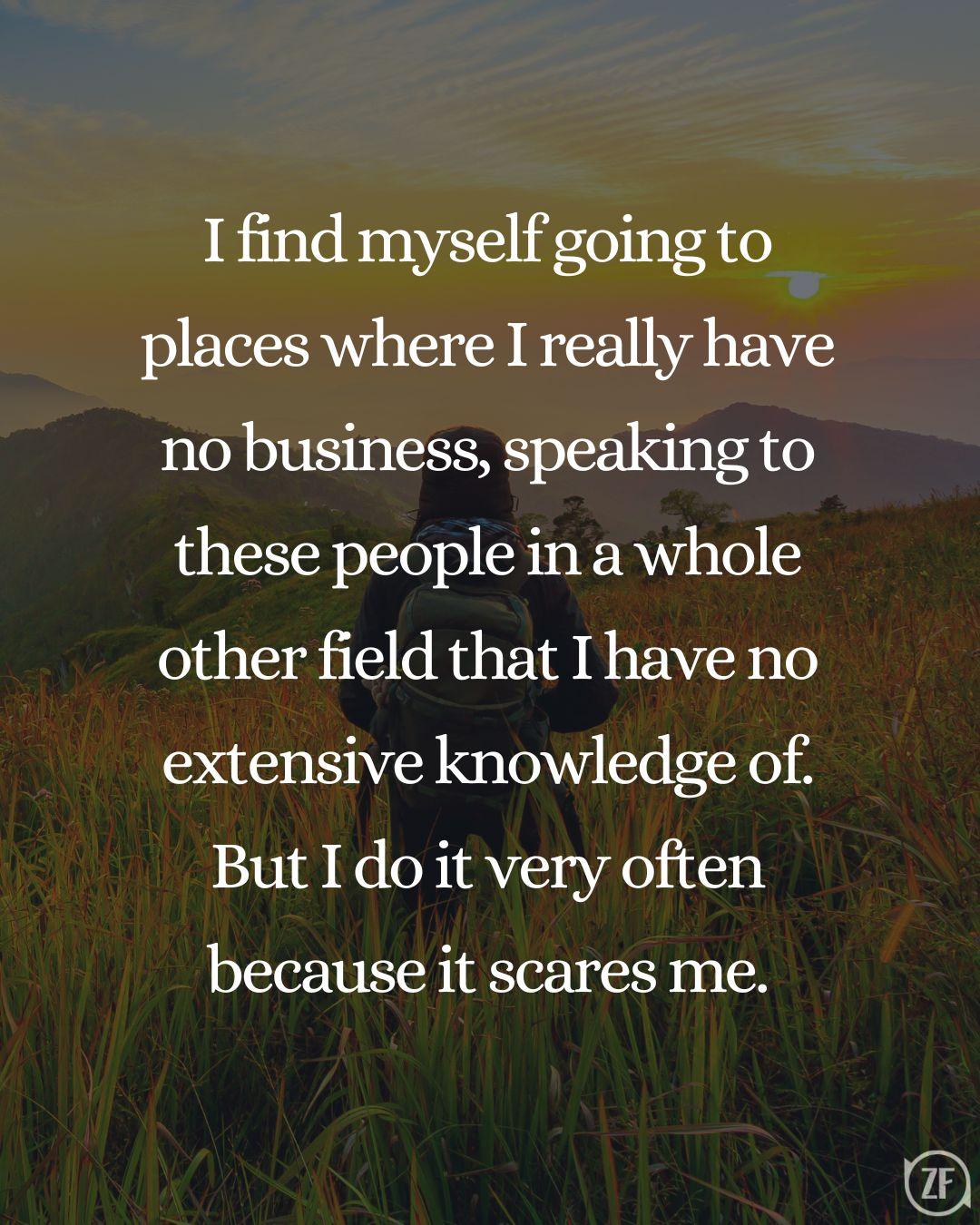 I find myself going to places where I really have no business, speaking to these people in a whole other field that I have no extensive knowledge of. But I do it very often because it scares me.