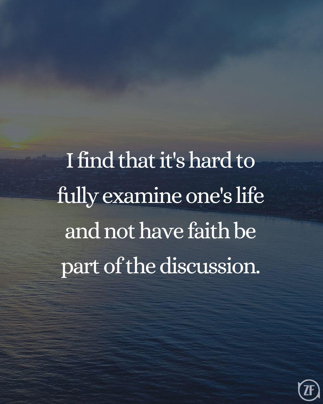 I find that it's hard to fully examine one's life and not have faith be part of the discussion.