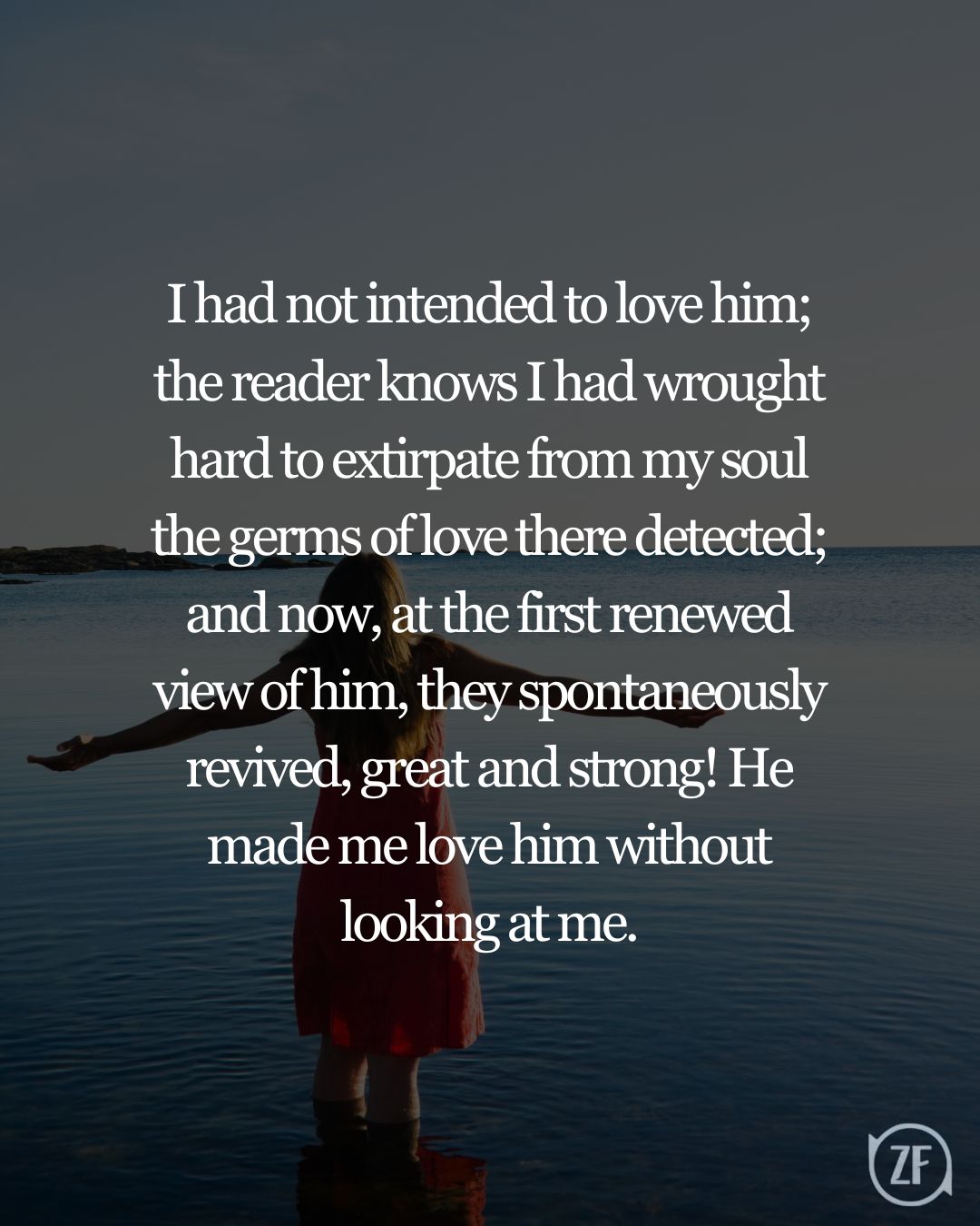 I had not intended to love him; the reader knows I had wrought hard to extirpate from my soul the germs of love there detected; and now, at the first renewed view of him, they spontaneously revived, great and strong! He made me love him without looking at me.