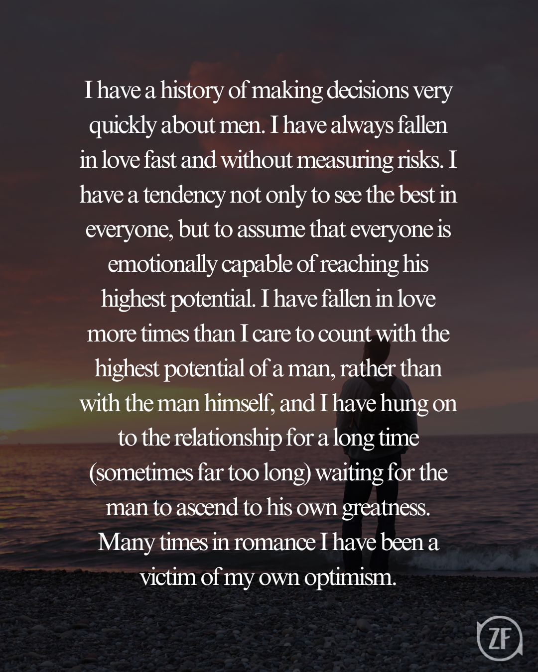 I have a history of making decisions very quickly about men. I have always fallen in love fast and without measuring risks. I have a tendency not only to see the best in everyone, but to assume that everyone is emotionally capable of reaching his highest potential. I have fallen in love more times than I care to count with the highest potential of a man, rather than with the man himself, and I have hung on to the relationship for a long time (sometimes far too long) waiting for the man to ascend to his own greatness. Many times in romance I have been a victim of my own optimism.