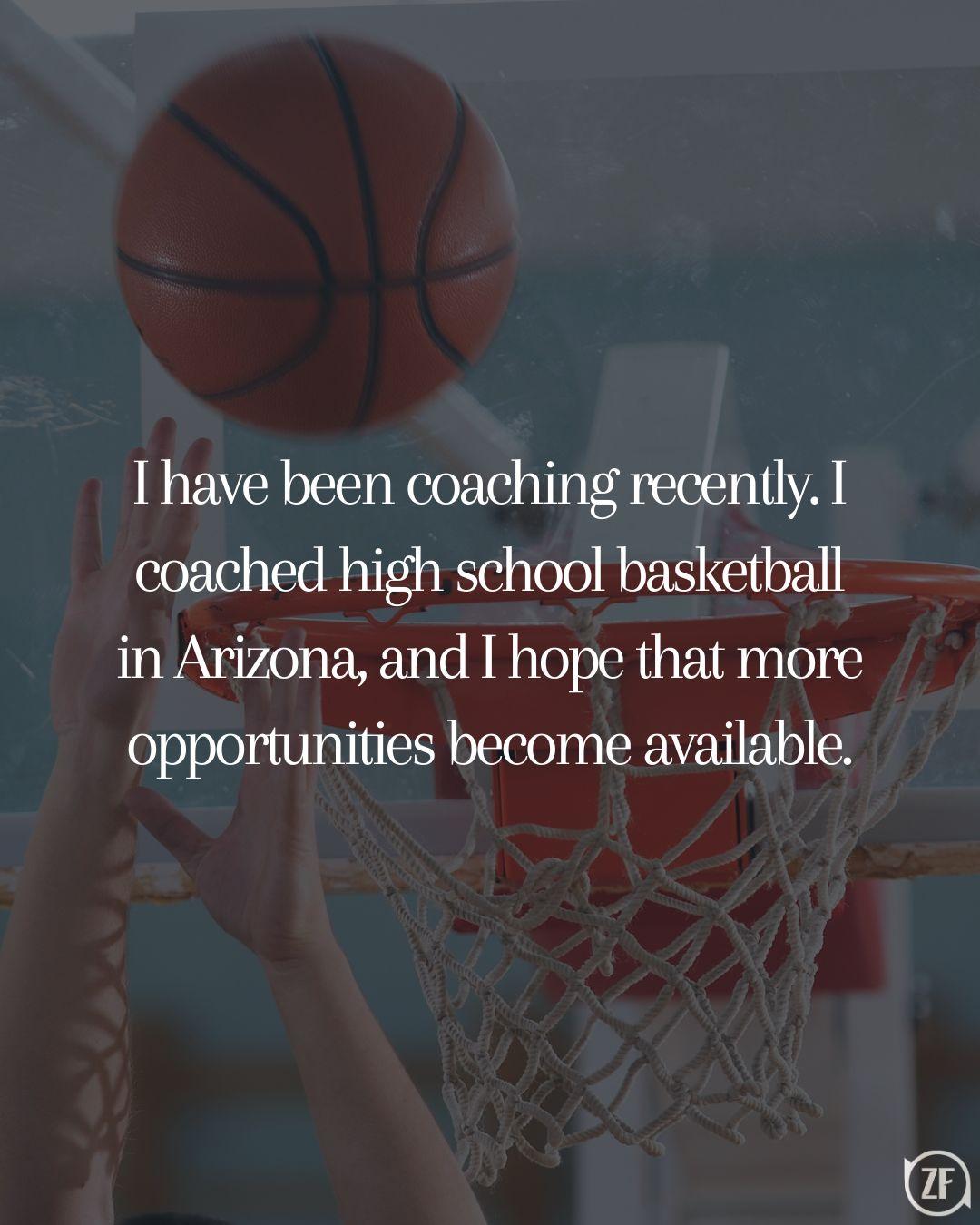 I have been coaching recently. I coached high school basketball in Arizona, and I hope that more opportunities become available.