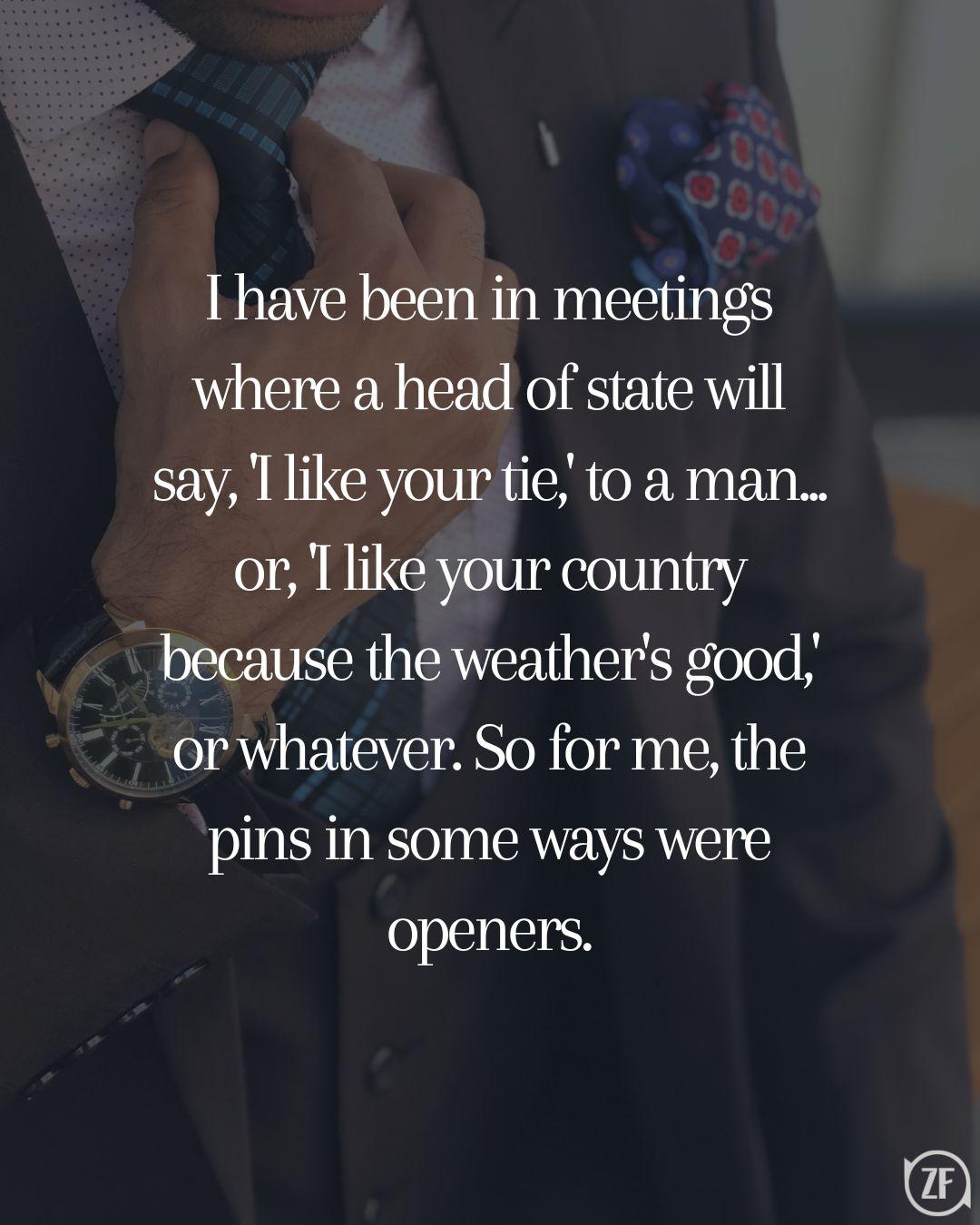 I have been in meetings where a head of state will say, 'I like your tie,' to a man... or, 'I like your country because the weather's good,' or whatever. So for me, the pins in some ways were openers.