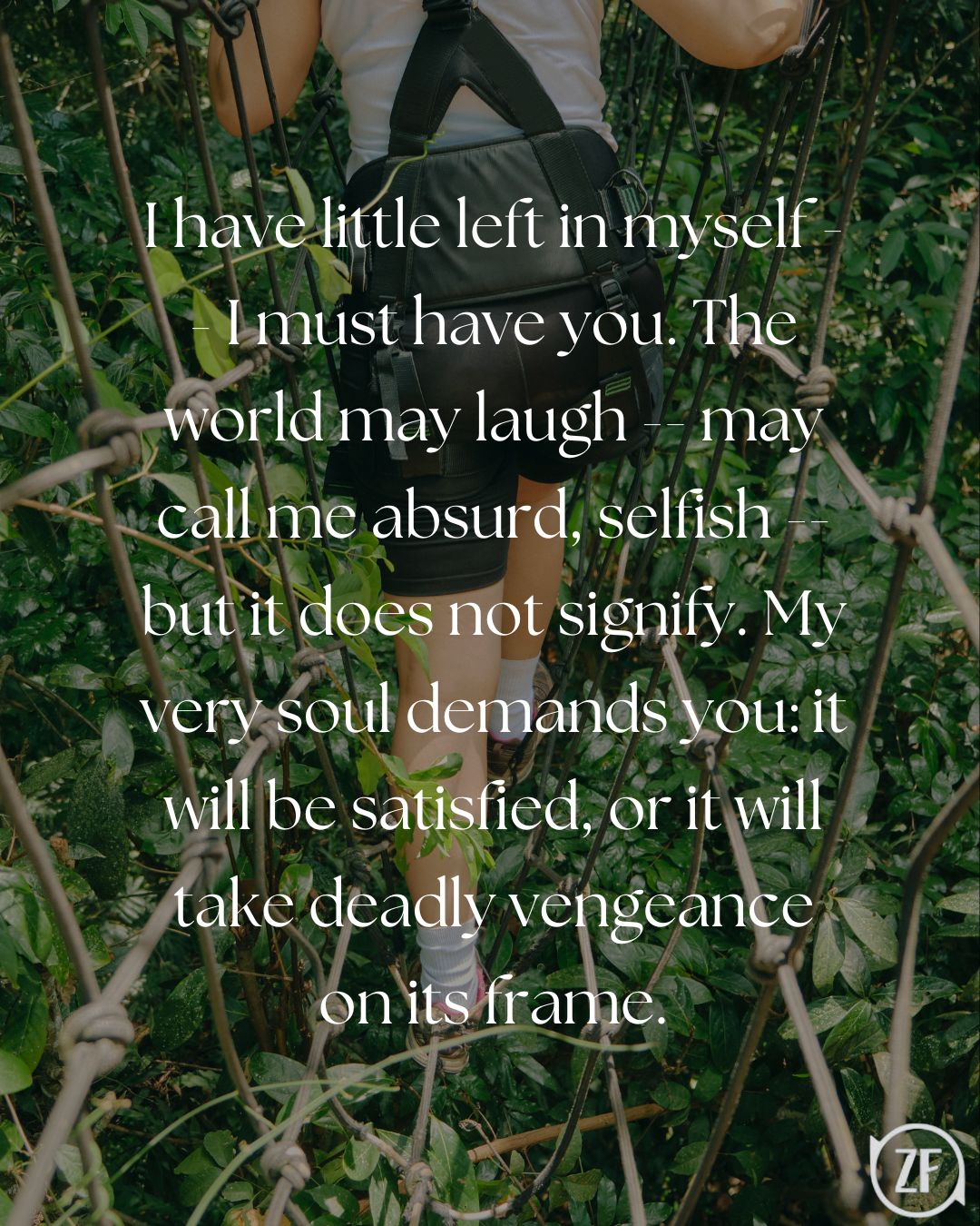 I have little left in myself -- I must have you. The world may laugh -- may call me absurd, selfish -- but it does not signify. My very soul demands you: it will be satisfied, or it will take deadly vengeance on its frame.