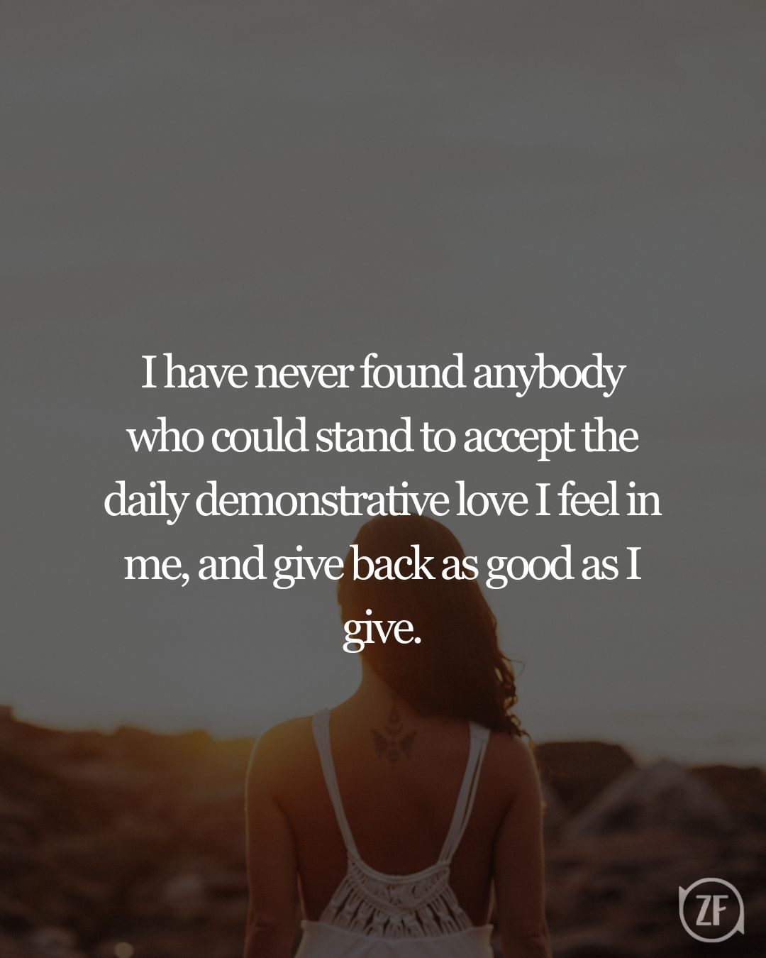 I have never found anybody who could stand to accept the daily demonstrative love I feel in me, and give back as good as I give.