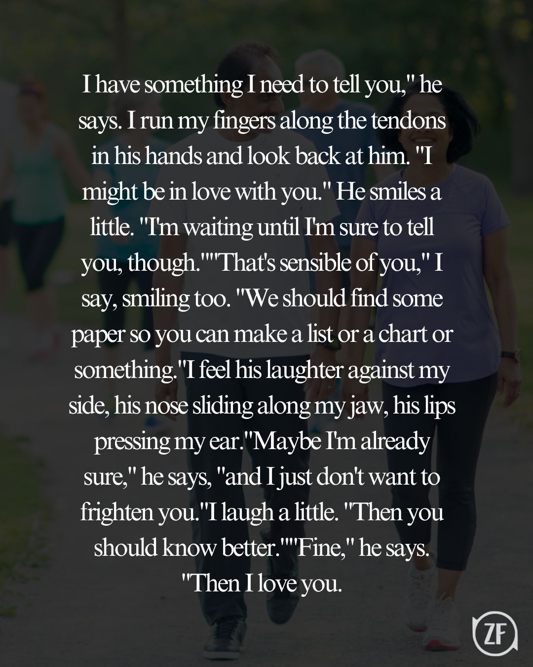 I have something I need to tell you," he says. I run my fingers along the tendons in his hands and look back at him. "I might be in love with you." He smiles a little. "I'm waiting until I'm sure to tell you, though.""That's sensible of you," I say, smiling too. "We should find some paper so you can make a list or a chart or something."I feel his laughter against my side, his nose sliding along my jaw, his lips pressing my ear."Maybe I'm already sure," he says, "and I just don't want to frighten you."I laugh a little. "Then you should know better.""Fine," he says. "Then I love you.