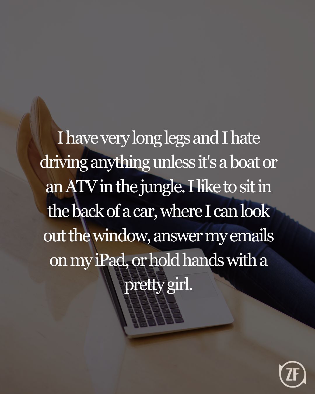 I have very long legs and I hate driving anything unless it's a boat or an ATV in the jungle. I like to sit in the back of a car, where I can look out the window, answer my emails on my iPad, or hold hands with a pretty girl.