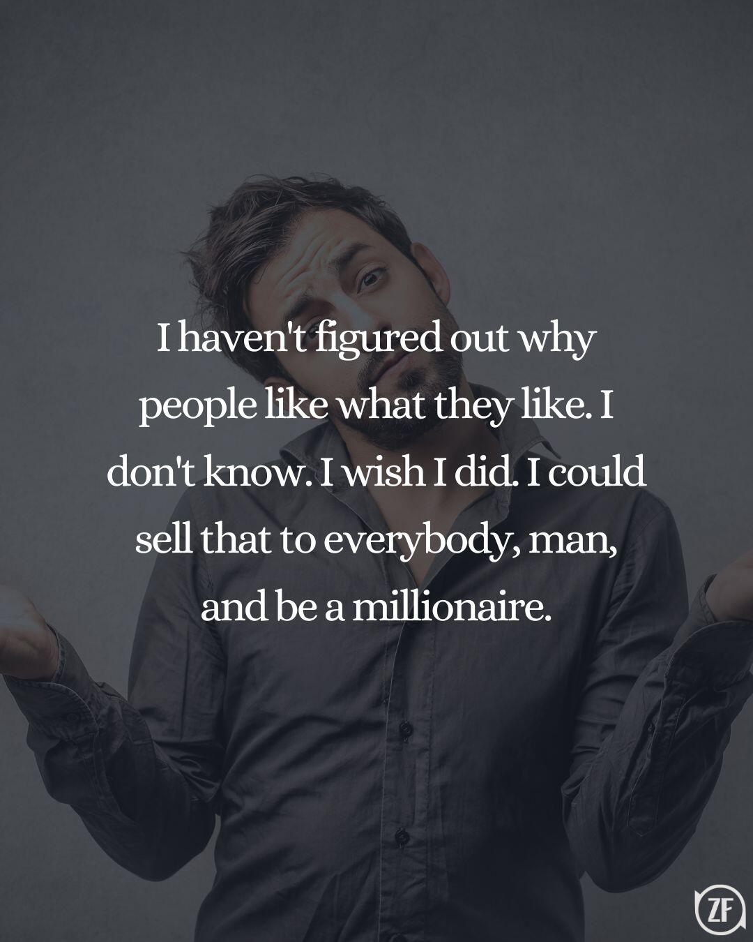 I haven't figured out why people like what they like. I don't know. I wish I did. I could sell that to everybody, man, and be a millionaire.