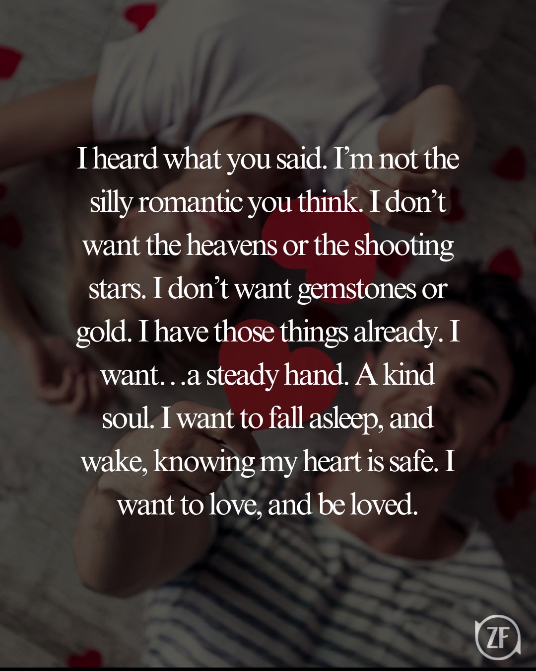 I heard what you said. I’m not the silly romantic you think. I don’t want the heavens or the shooting stars. I don’t want gemstones or gold. I have those things already. I want…a steady hand. A kind soul. I want to fall asleep, and wake, knowing my heart is safe. I want to love, and be loved.