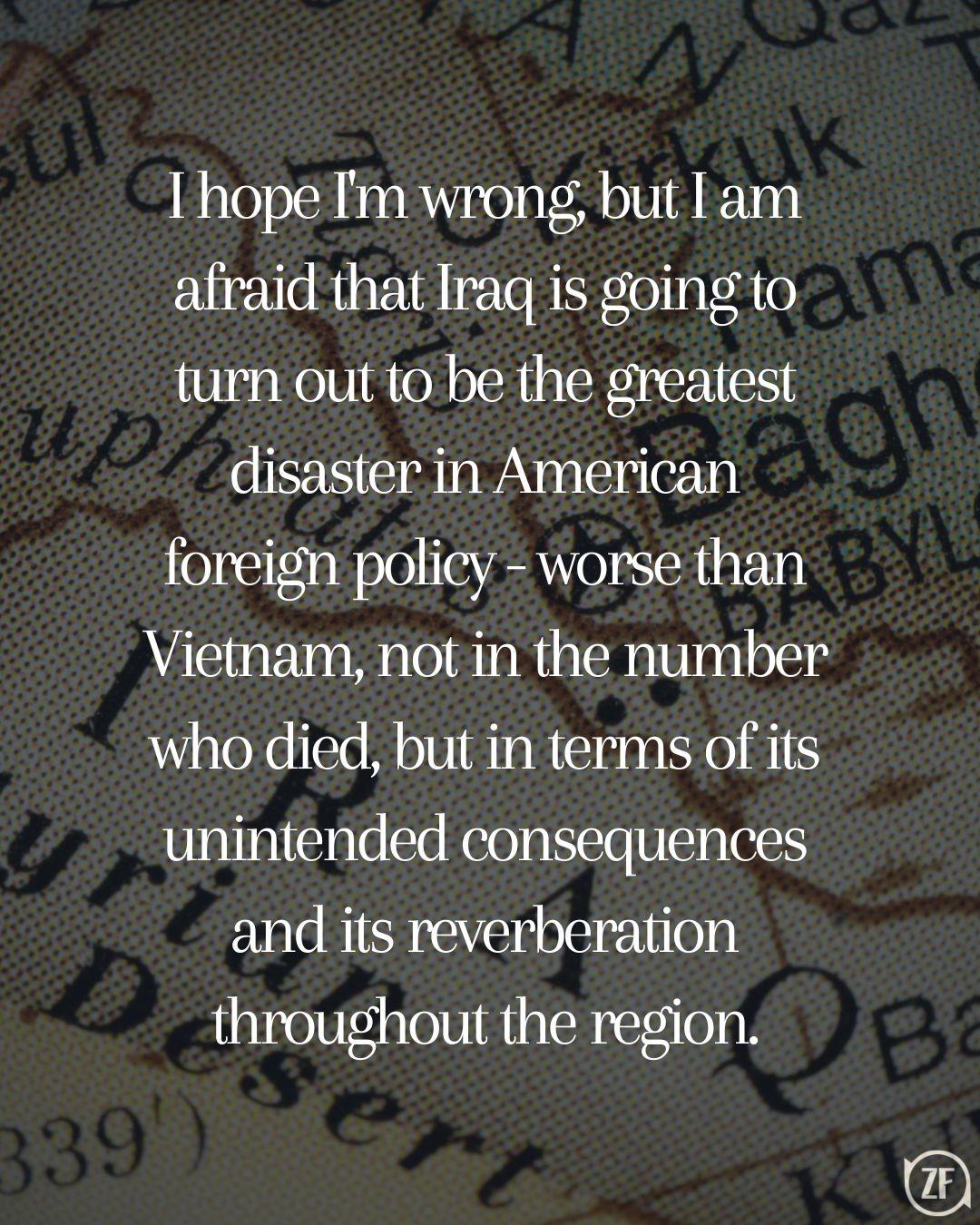 I hope I'm wrong, but I am afraid that Iraq is going to turn out to be the greatest disaster in American foreign policy - worse than Vietnam, not in the number who died, but in terms of its unintended consequences and its reverberation throughout the region.