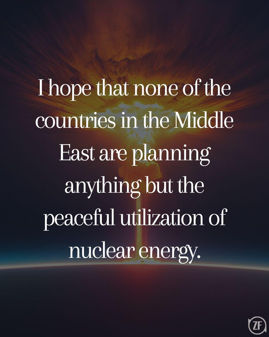 I hope that none of the countries in the Middle East are planning anything but the peaceful utilization of nuclear energy.