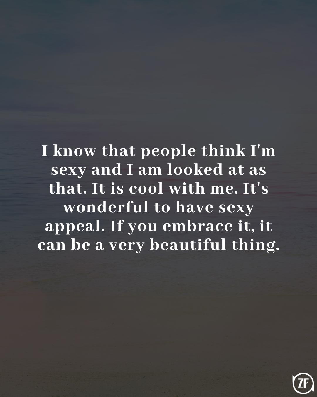 I know that people think I'm sexy and I am looked at as that. It is cool with me. It's wonderful to have sexy appeal. If you embrace it, it can be a very beautiful thing.