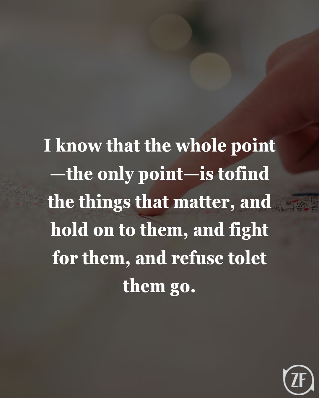 I know that the whole point—the only point—is tofind the things that matter, and hold on to them, and fight for them, and refuse tolet them go.
