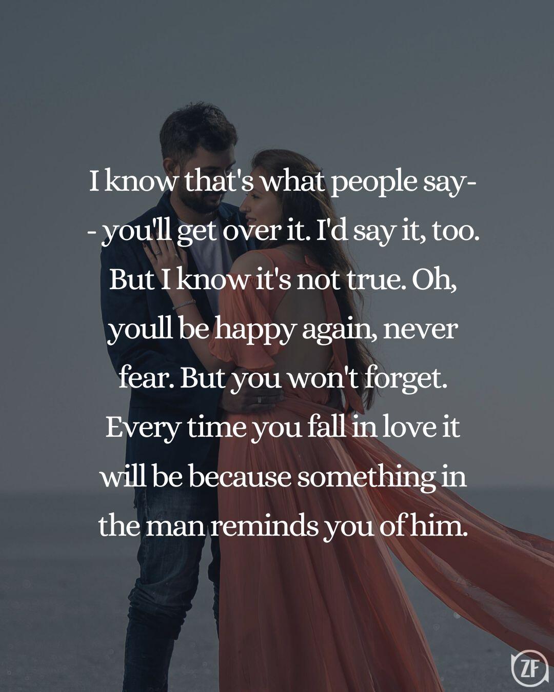 I know that's what people say-- you'll get over it. I'd say it, too. But I know it's not true. Oh, youll be happy again, never fear. But you won't forget. Every time you fall in love it will be because something in the man reminds you of him.