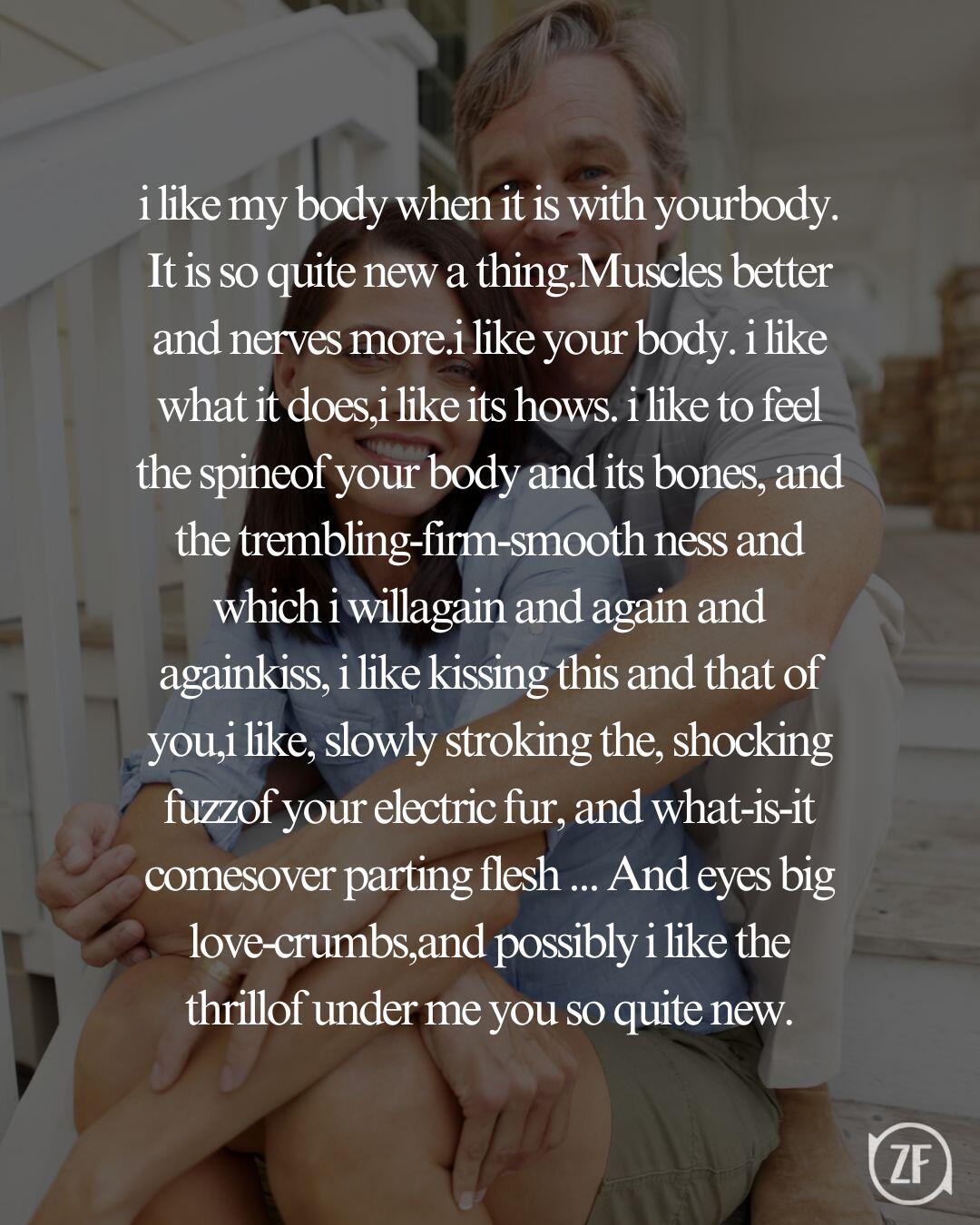 i like my body when it is with yourbody. It is so quite new a thing.Muscles better and nerves more.i like your body. i like what it does,i like its hows. i like to feel the spineof your body and its bones, and the trembling-firm-smooth ness and which i willagain and again and againkiss, i like kissing this and that of you,i like, slowly stroking the, shocking fuzzof your electric fur, and what-is-it comesover parting flesh ... And eyes big love-crumbs,and possibly i like the thrillof under me you so quite new.