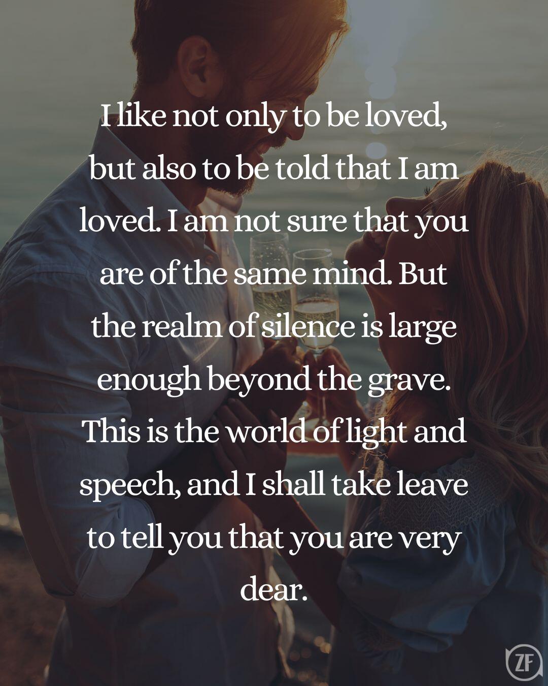 I like not only to be loved, but also to be told that I am loved. I am not sure that you are of the same mind. But the realm of silence is large enough beyond the grave. This is the world of light and speech, and I shall take leave to tell you that you are very dear.