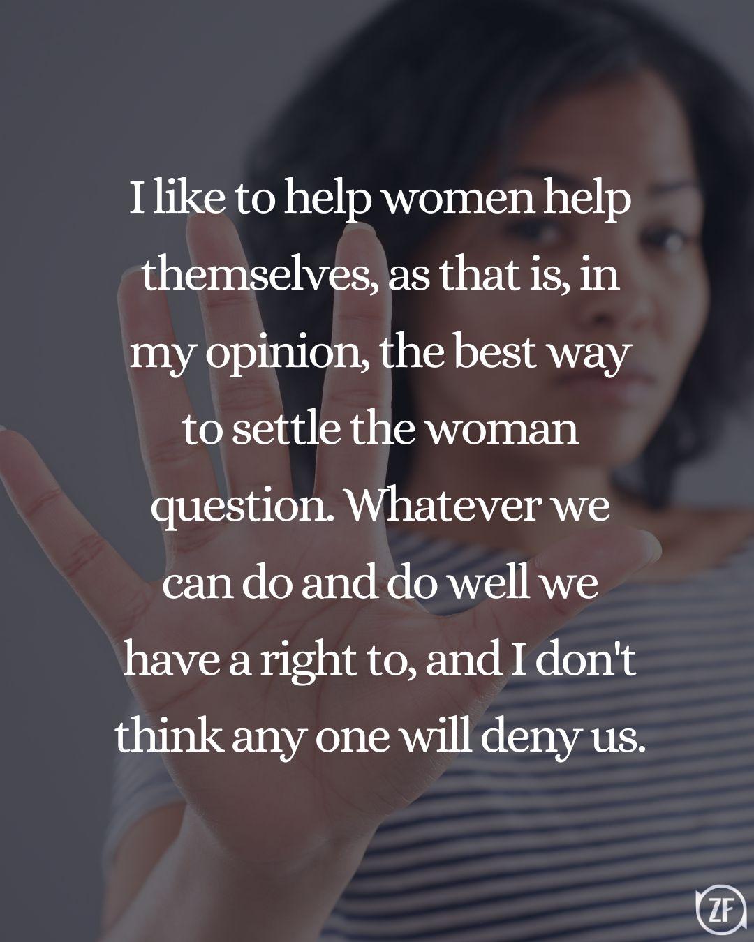 I like to help women help themselves, as that is, in my opinion, the best way to settle the woman question. Whatever we can do and do well we have a right to, and I don't think any one will deny us.