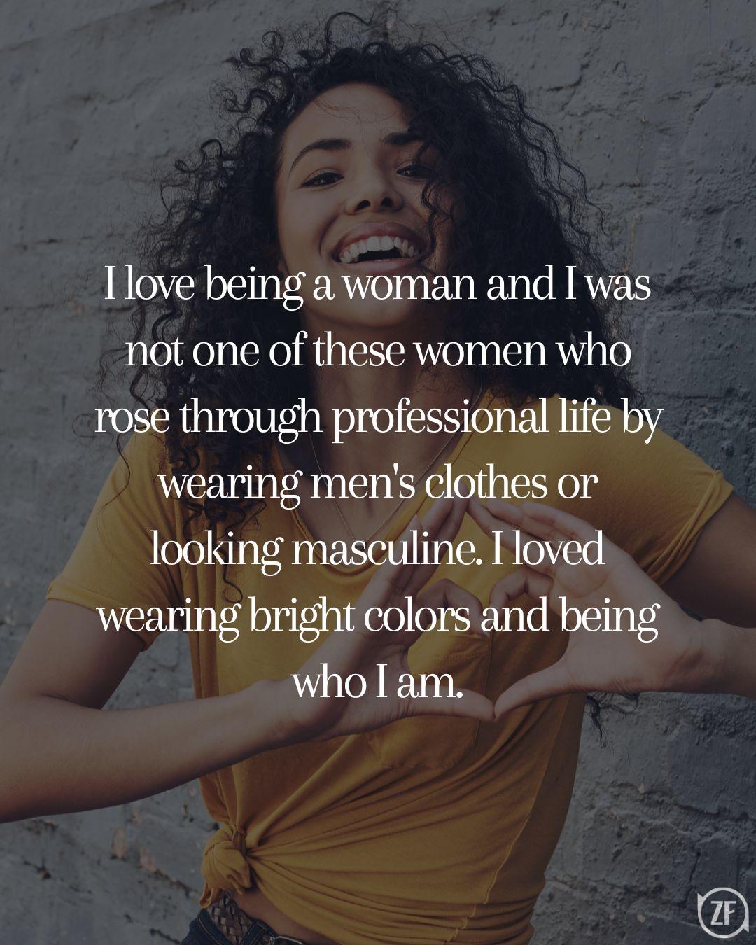 I love being a woman and I was not one of these women who rose through professional life by wearing men's clothes or looking masculine. I loved wearing bright colors and being who I am.