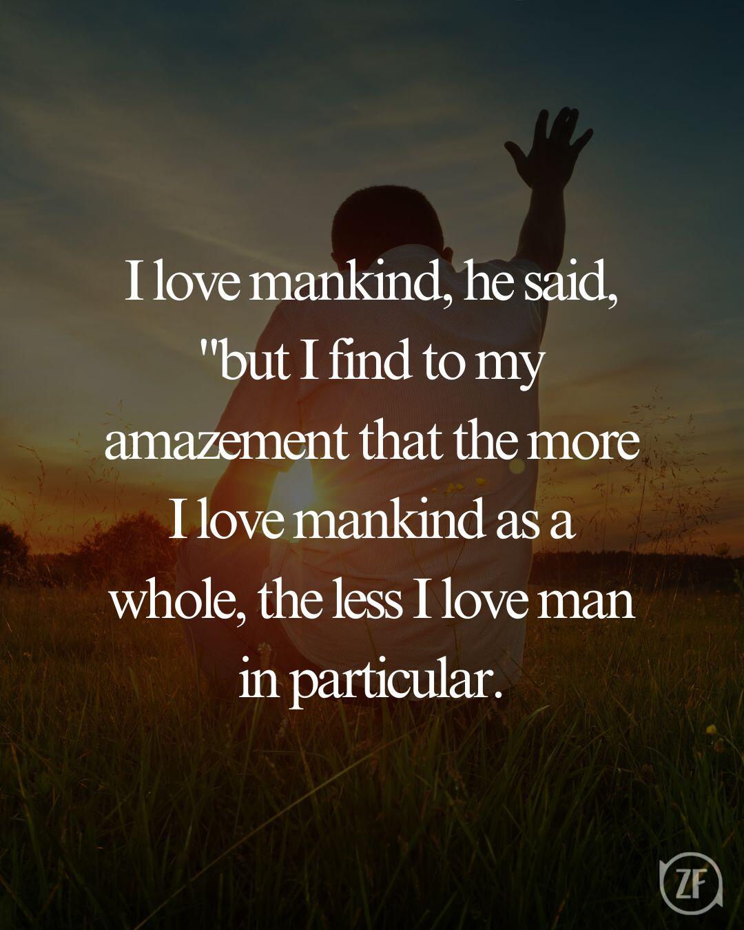 I love mankind, he said, "but I find to my amazement that the more I love mankind as a whole, the less I love man in particular.