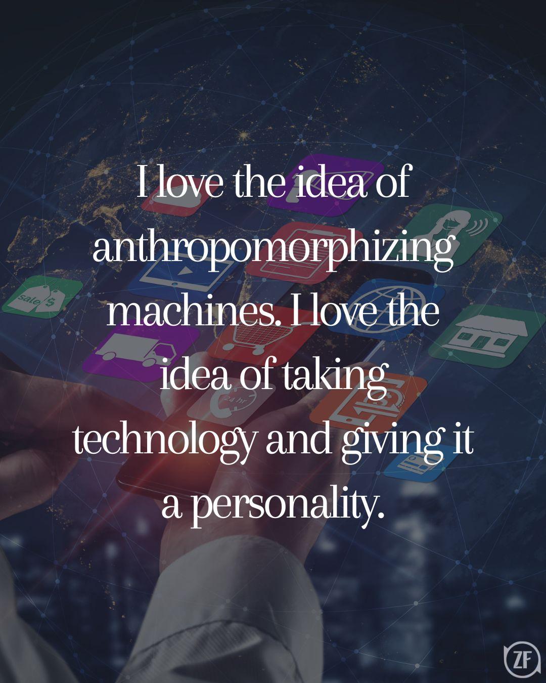 I love the idea of anthropomorphizing machines. I love the idea of taking technology and giving it a personality.