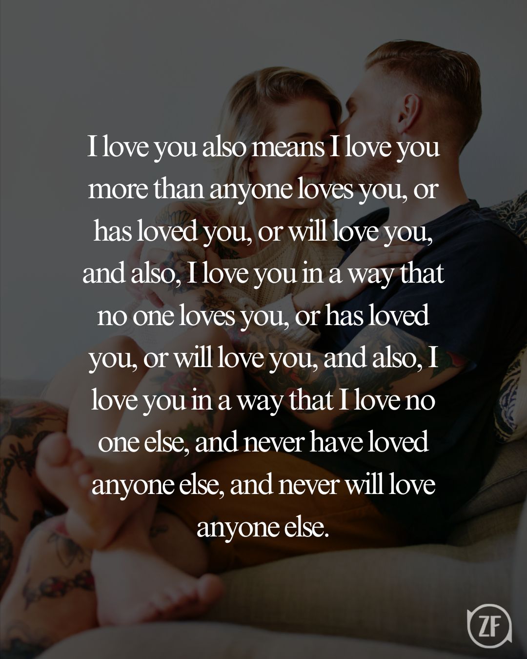 I love you also means I love you more than anyone loves you, or has loved you, or will love you, and also, I love you in a way that no one loves you, or has loved you, or will love you, and also, I love you in a way that I love no one else, and never have loved anyone else, and never will love anyone else.