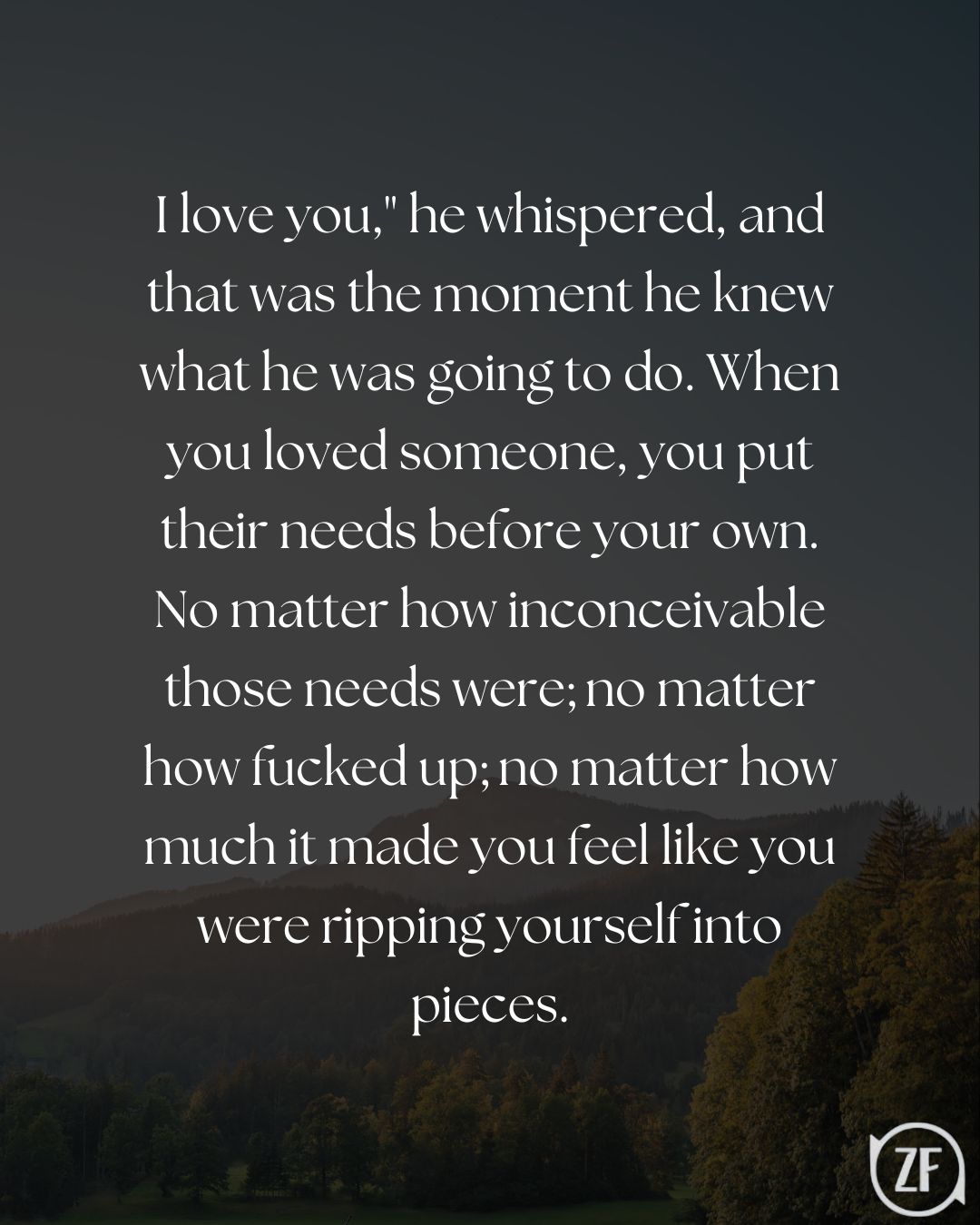 I love you," he whispered, and that was the moment he knew what he was going to do. When you loved someone, you put their needs before your own. No matter how inconceivable those needs were; no matter how fucked up; no matter how much it made you feel like you were ripping yourself into pieces.