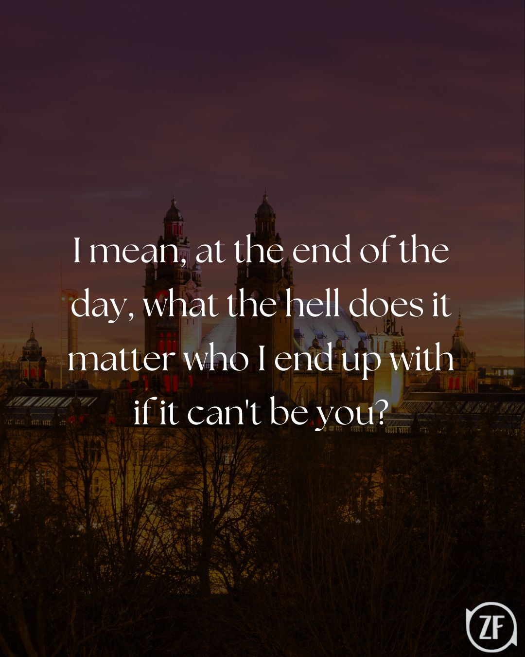 I mean, at the end of the day, what the hell does it matter who I end up with if it can't be you?