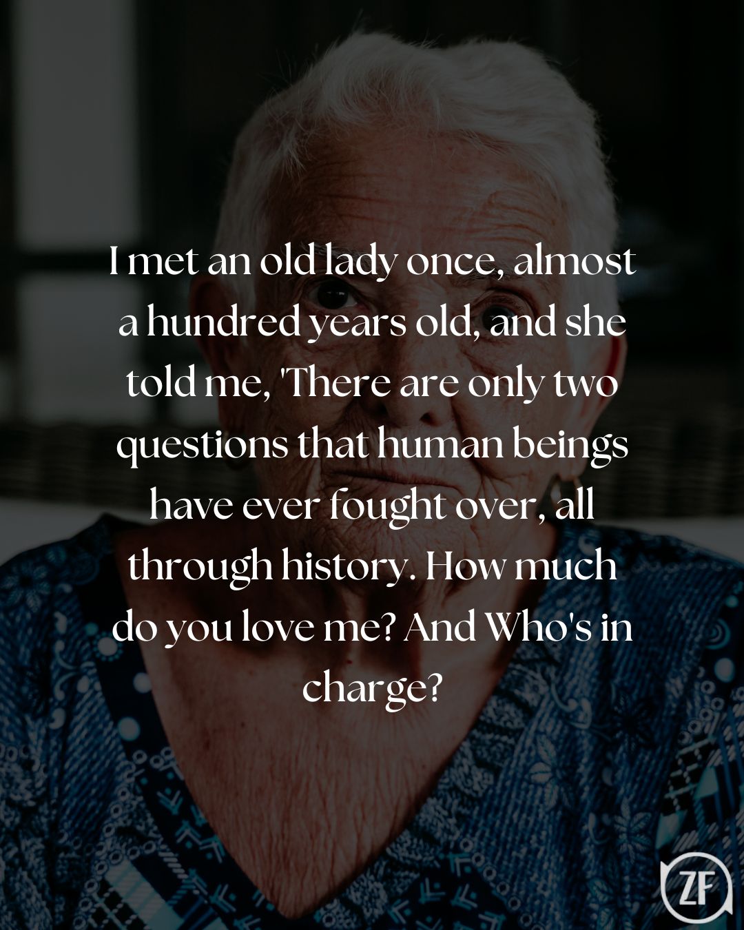 I met an old lady once, almost a hundred years old, and she told me, 'There are only two questions that human beings have ever fought over, all through history. How much do you love me? And Who's in charge?