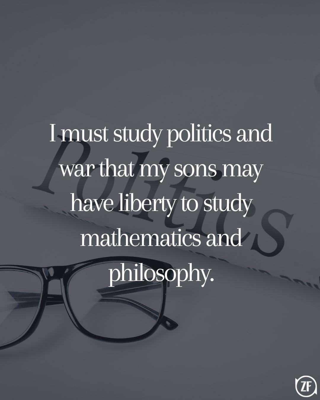 I must study politics and war that my sons may have liberty to study mathematics and philosophy.