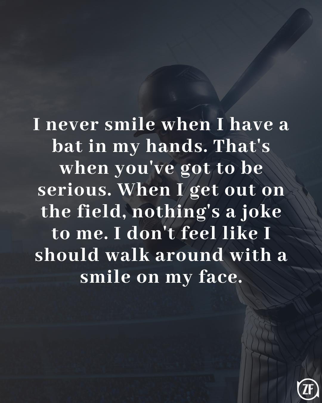 I never smile when I have a bat in my hands. That's when you've got to be serious. When I get out on the field, nothing's a joke to me. I don't feel like I should walk around with a smile on my face.