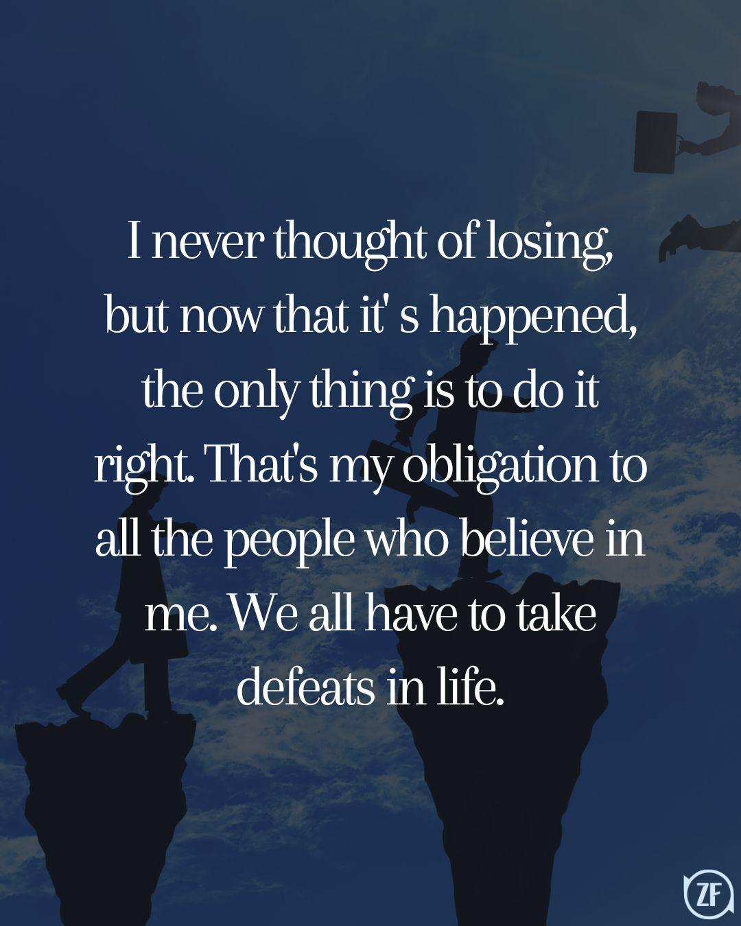 I never thought of losing, but now that it' s happened, the only thing is to do it right. That's my obligation to all the people who believe in me. We all have to take defeats in life.