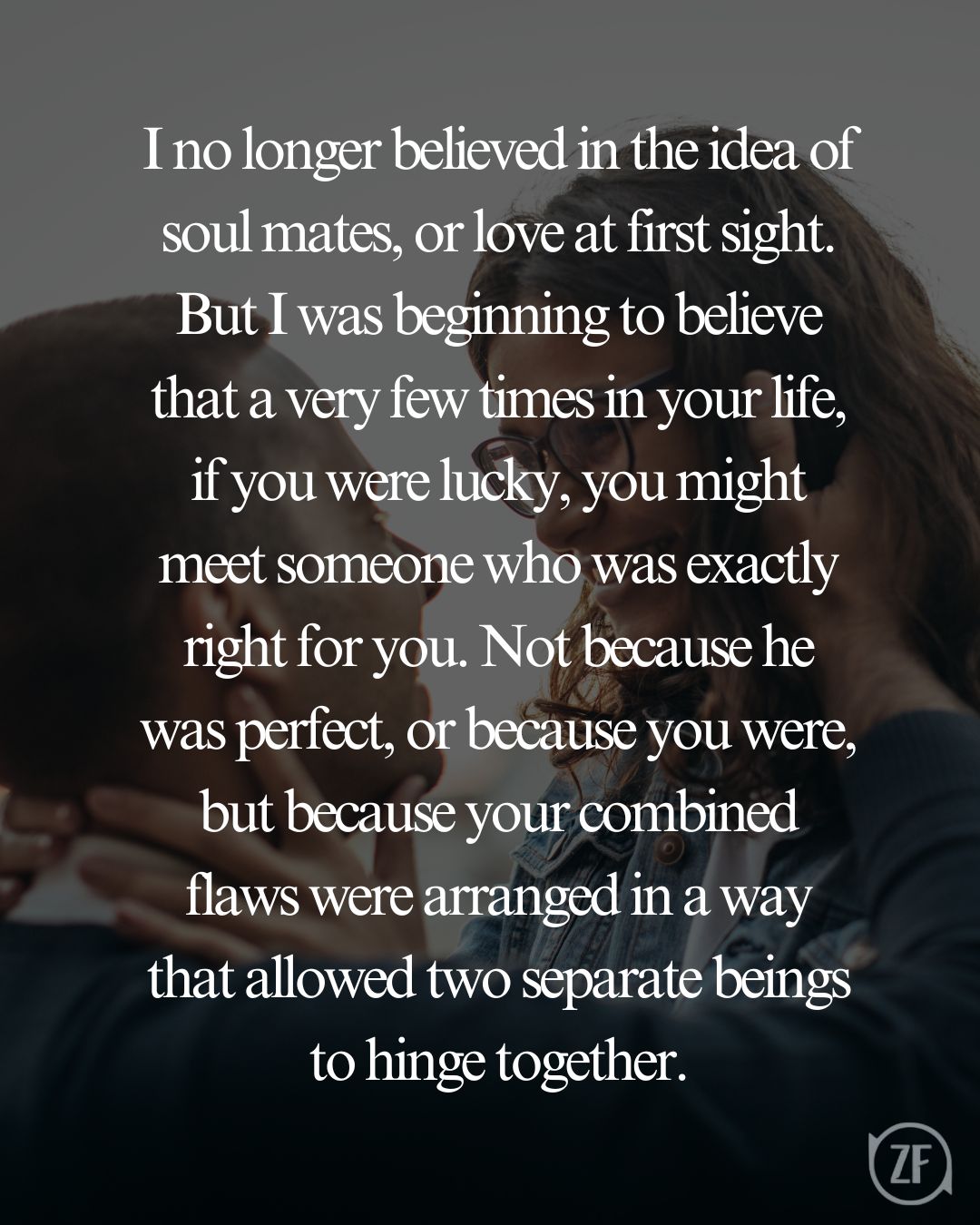 I no longer believed in the idea of soul mates, or love at first sight. But I was beginning to believe that a very few times in your life, if you were lucky, you might meet someone who was exactly right for you. Not because he was perfect, or because you were, but because your combined flaws were arranged in a way that allowed two separate beings to hinge together.