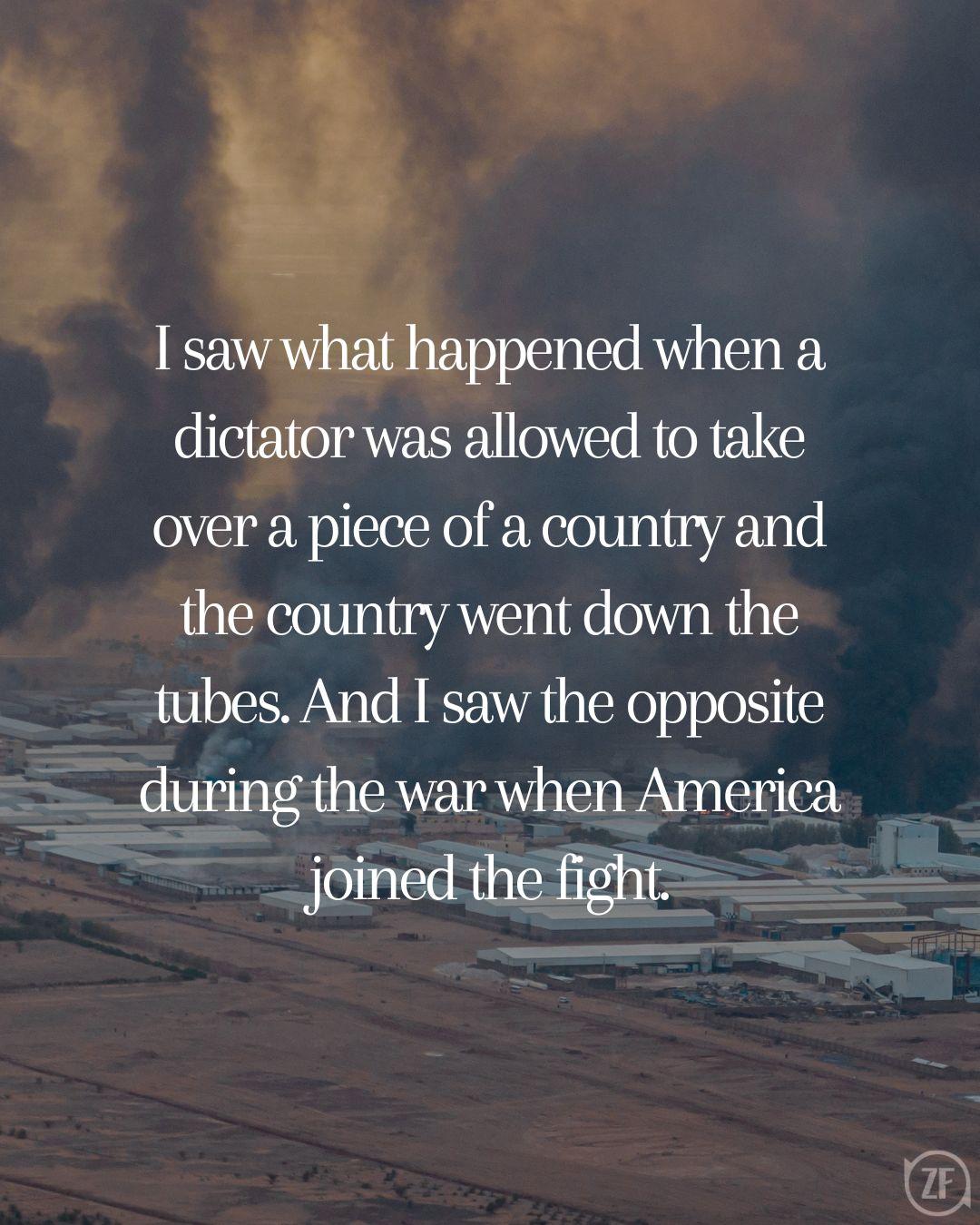 I saw what happened when a dictator was allowed to take over a piece of a country and the country went down the tubes. And I saw the opposite during the war when America joined the fight.