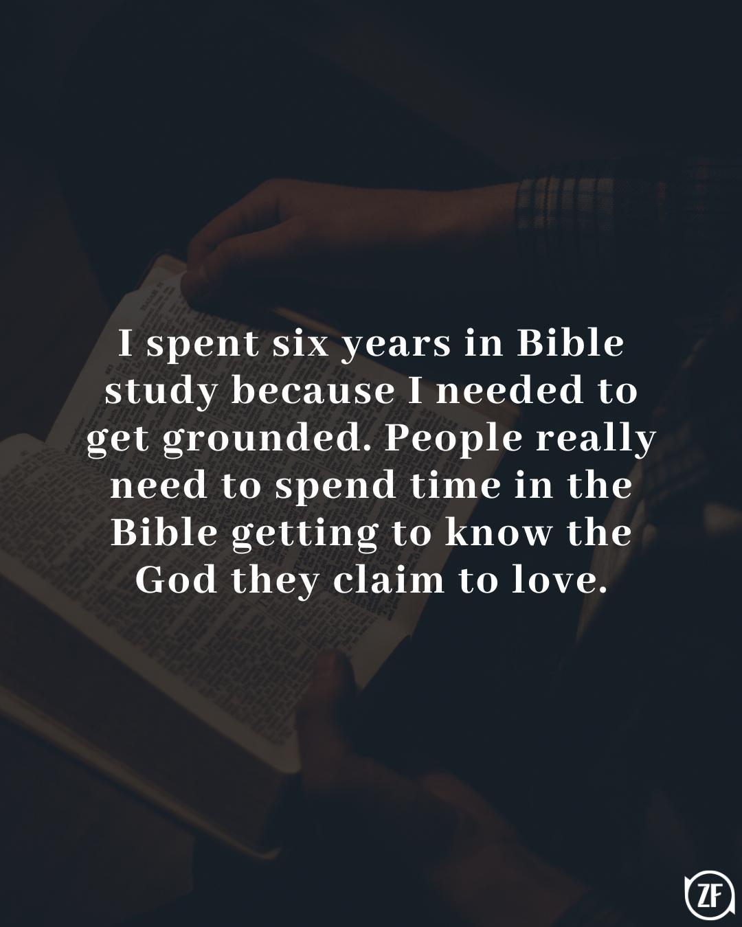 I spent six years in Bible study because I needed to get grounded. People really need to spend time in the Bible getting to know the God they claim to love.