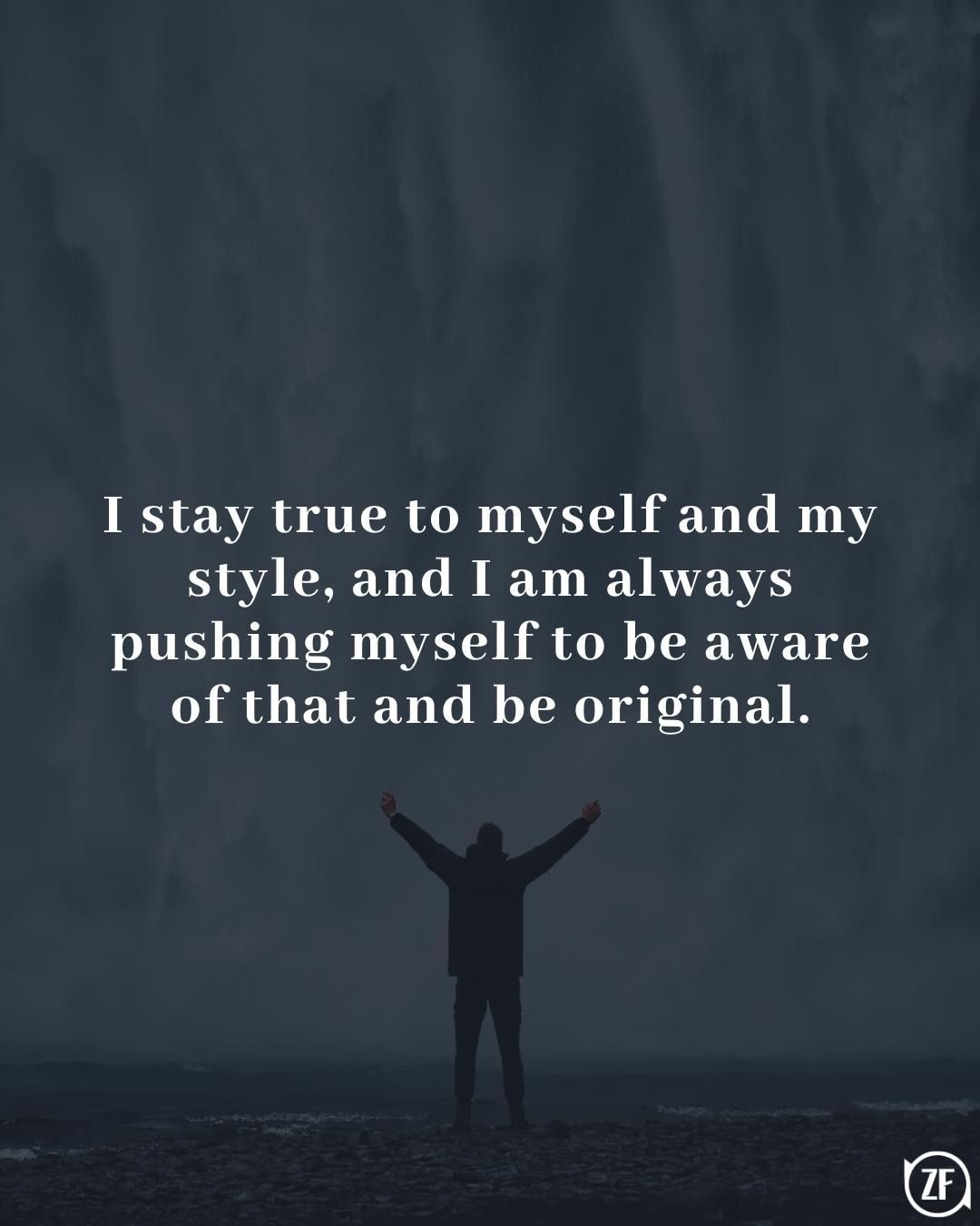 I stay true to myself and my style, and I am always pushing myself to be aware of that and be original.