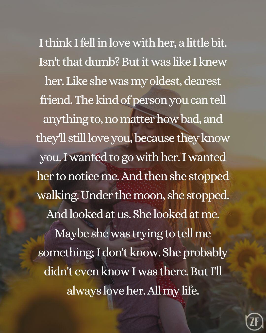 I think I fell in love with her, a little bit. Isn't that dumb? But it was like I knew her. Like she was my oldest, dearest friend. The kind of person you can tell anything to, no matter how bad, and they'll still love you, because they know you. I wanted to go with her. I wanted her to notice me. And then she stopped walking. Under the moon, she stopped. And looked at us. She looked at me. Maybe she was trying to tell me something; I don't know. She probably didn't even know I was there. But I'll always love her. All my life.