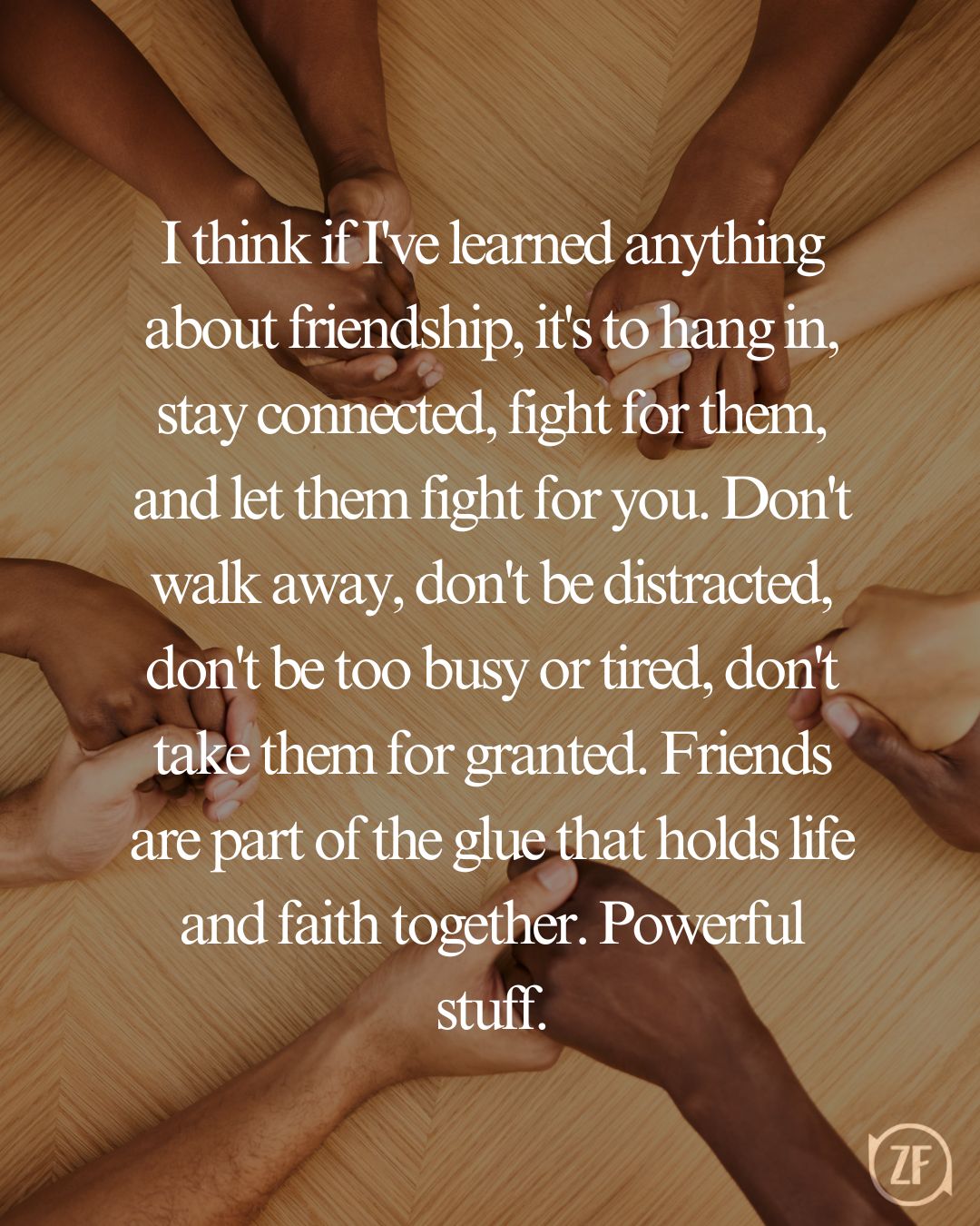 I think if I've learned anything about friendship, it's to hang in, stay connected, fight for them, and let them fight for you. Don't walk away, don't be distracted, don't be too busy or tired, don't take them for granted. Friends are part of the glue that holds life and faith together. Powerful stuff.