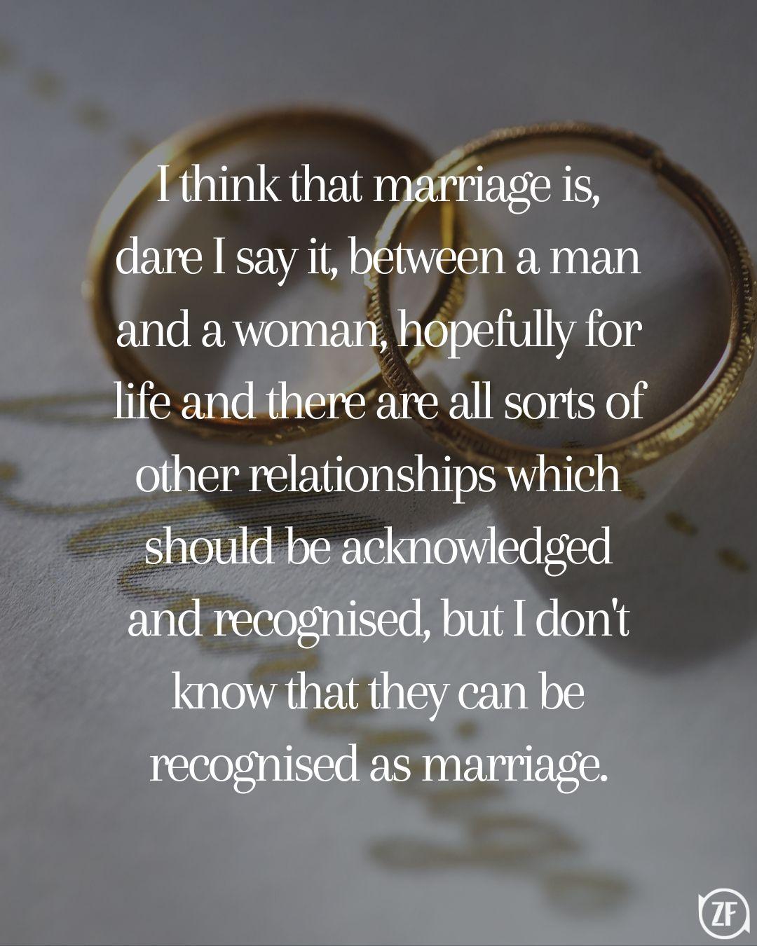 I think that marriage is, dare I say it, between a man and a woman, hopefully for life and there are all sorts of other relationships which should be acknowledged and recognised, but I don't know that they can be recognised as marriage.