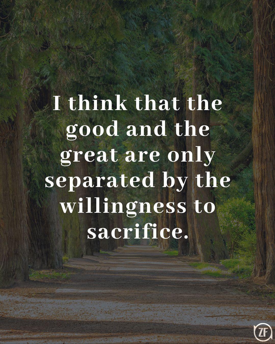 I think that the good and the great are only separated by the willingness to sacrifice.