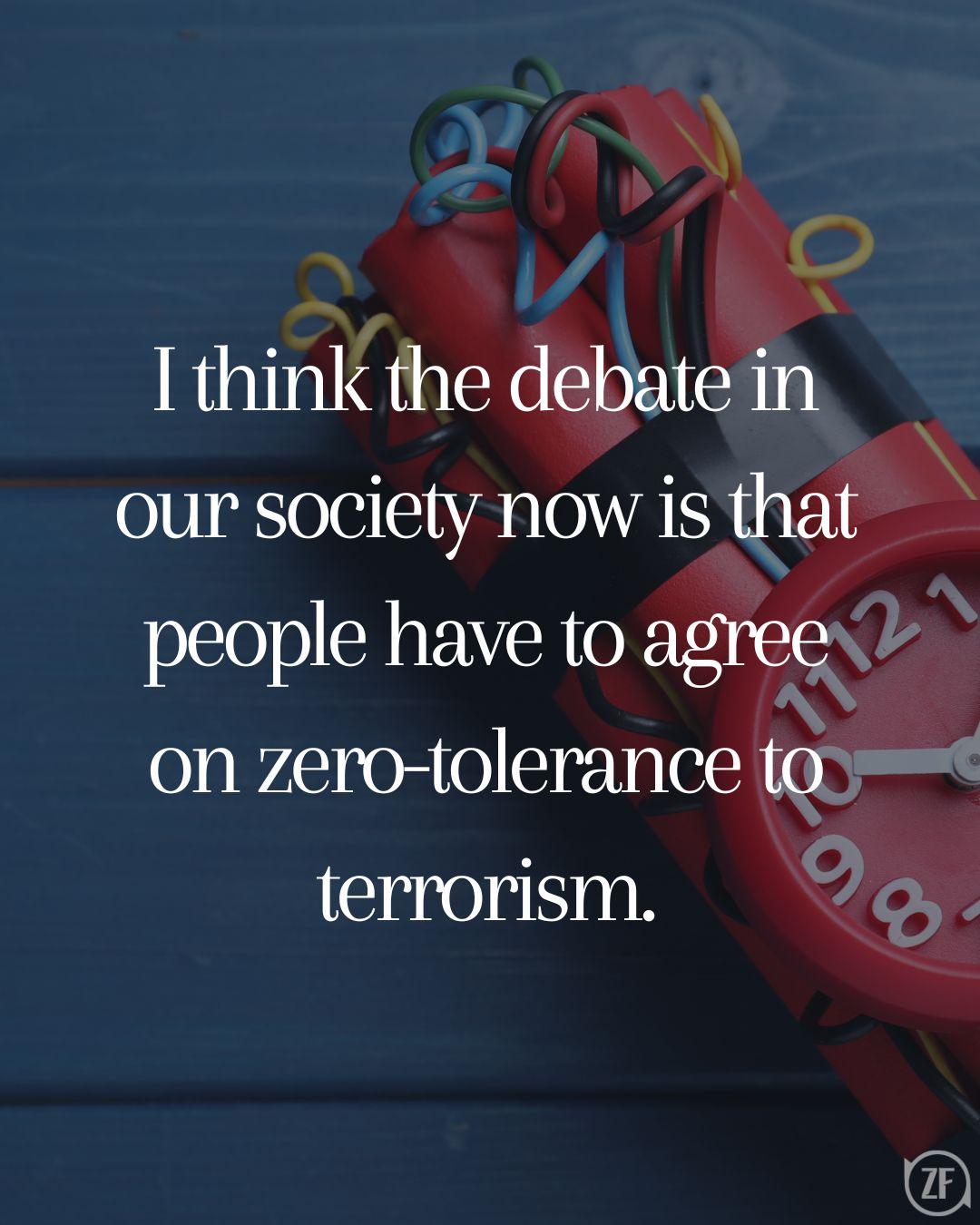 I think the debate in our society now is that people have to agree on zero-tolerance to terrorism.