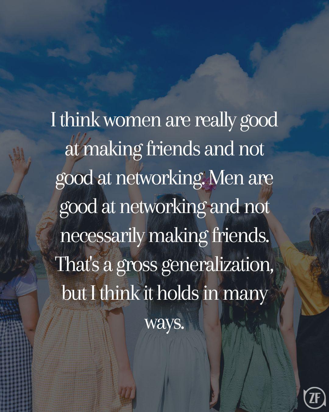 I think women are really good at making friends and not good at networking. Men are good at networking and not necessarily making friends. That's a gross generalization, but I think it holds in many ways.