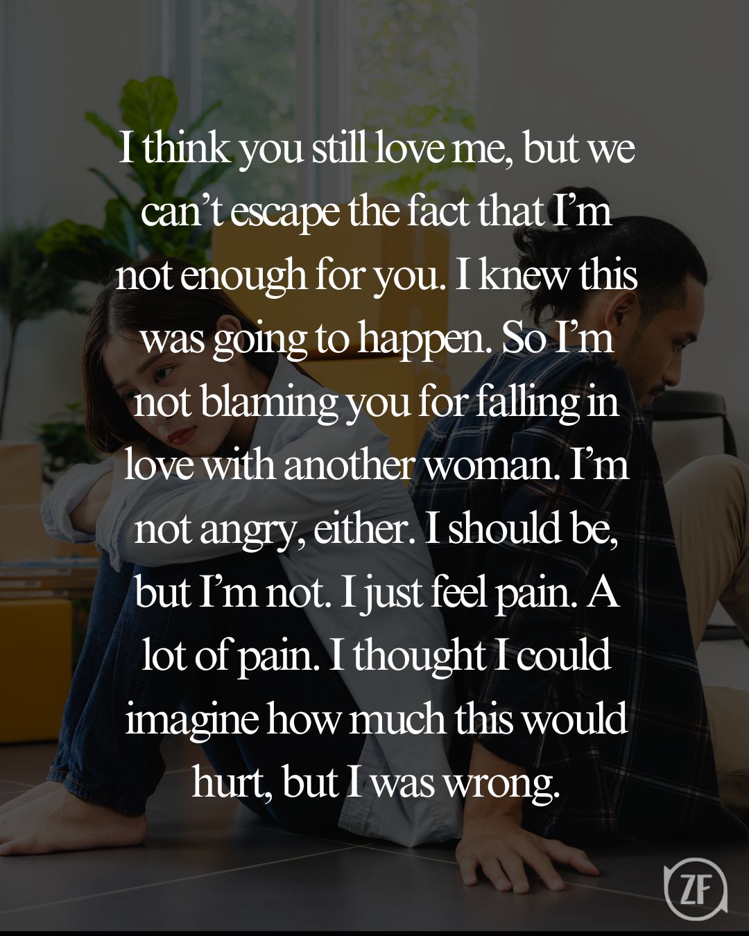 I think you still love me, but we can’t escape the fact that I’m not enough for you. I knew this was going to happen. So I’m not blaming you for falling in love with another woman. I’m not angry, either. I should be, but I’m not. I just feel pain. A lot of pain. I thought I could imagine how much this would hurt, but I was wrong.