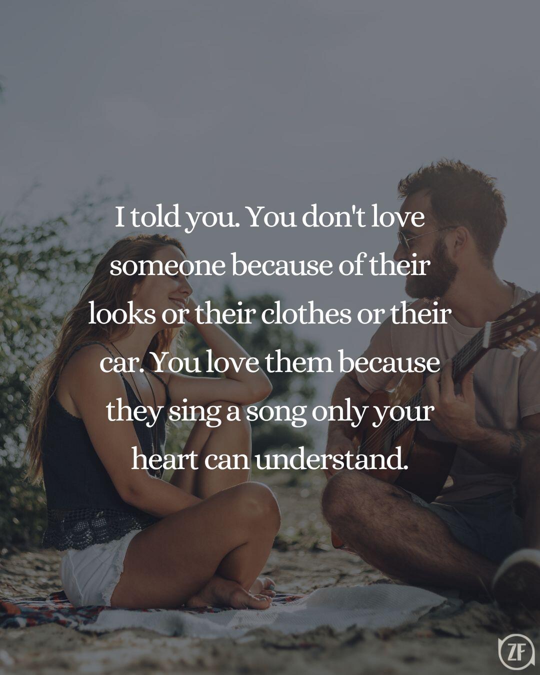 I told you. You don't love someone because of their looks or their clothes or their car. You love them because they sing a song only your heart can understand.