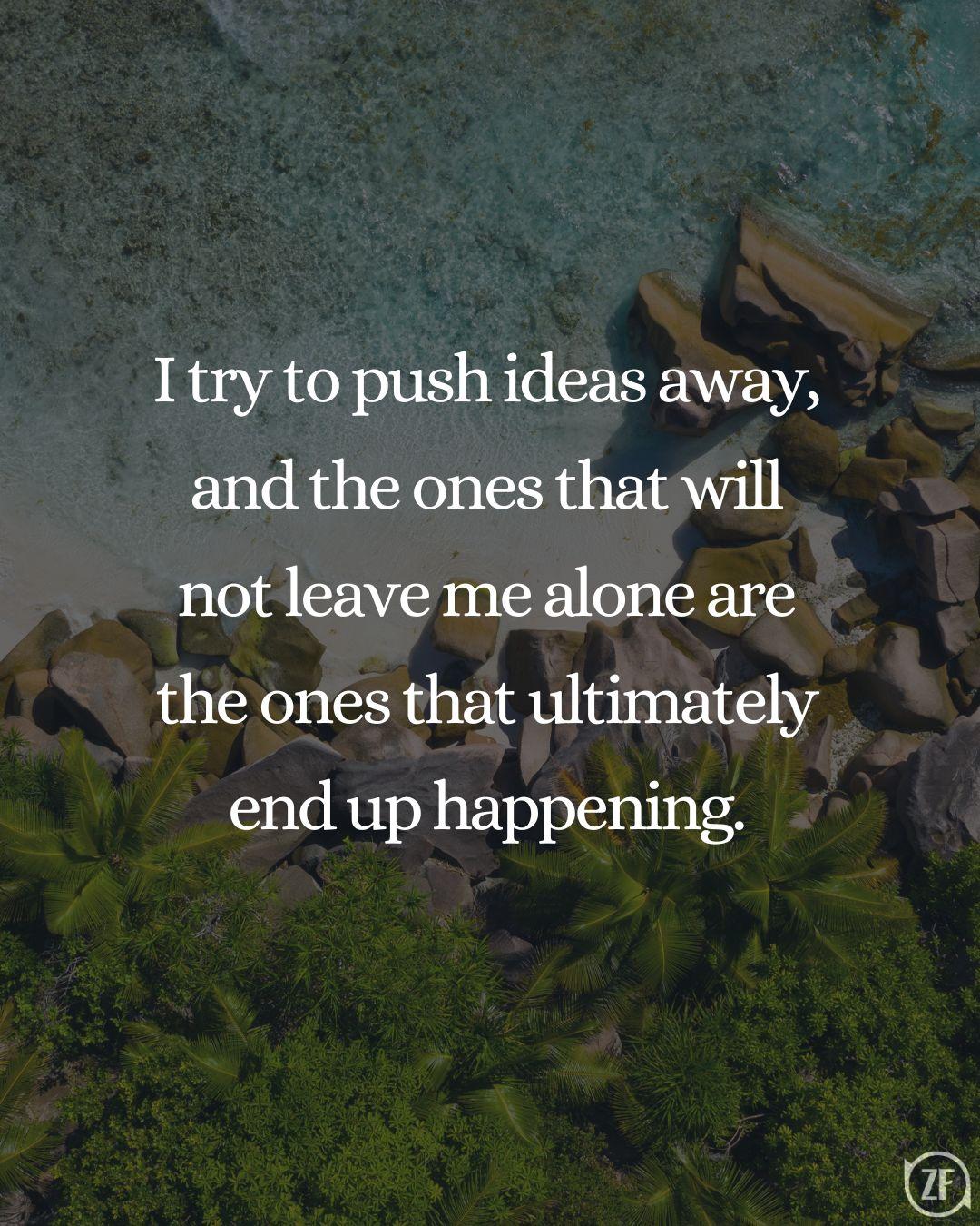 I try to push ideas away, and the ones that will not leave me alone are the ones that ultimately end up happening.