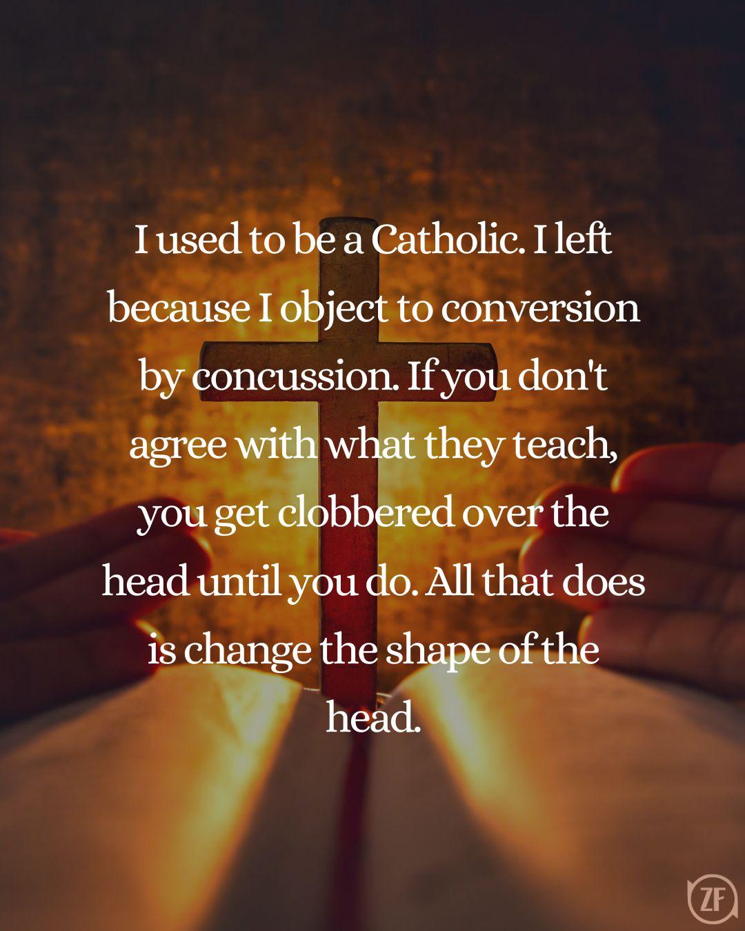 I used to be a Catholic. I left because I object to conversion by concussion. If you don't agree with what they teach, you get clobbered over the head until you do. All that does is change the shape of the head.